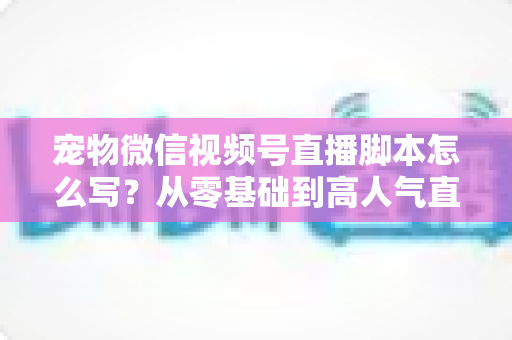 宠物微信视频号直播脚本怎么写？从零基础到高人气直播间的完整实战指南