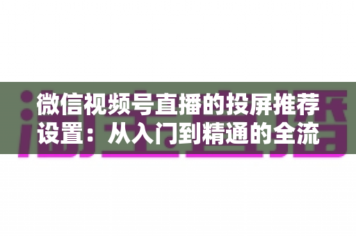 微信视频号直播的投屏推荐设置:从入门到精通的全流程操作指南 微信视频号直播的投屏推荐设置:从入门到精通的全流程操作指南