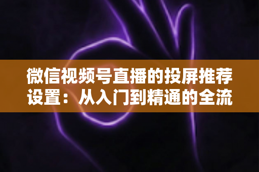 微信视频号直播的投屏推荐设置:从入门到精通的全流程操作指南 微信视频号直播的投屏推荐设置:从入门到精通的全流程操作指南
