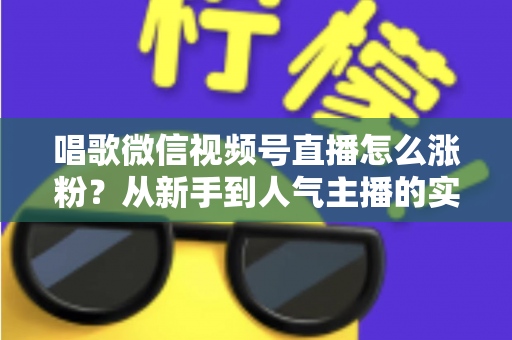唱歌微信视频号直播怎么涨粉？从新手到人气主播的实战涨粉指南