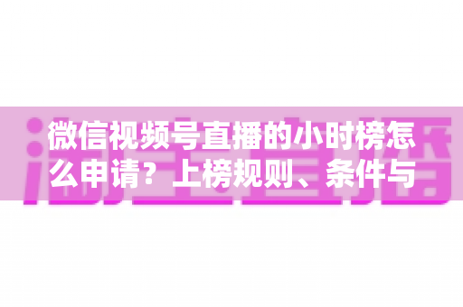 微信视频号直播的小时榜怎么申请？上榜规则、条件与实战技巧全解析