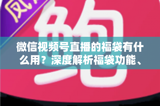 微信视频号直播的福袋有什么用？深度解析福袋功能、玩法与运营价值全指南