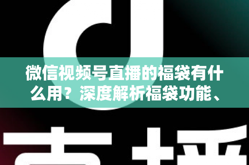 微信视频号直播的福袋有什么用？深度解析福袋功能、玩法与运营价值全指南