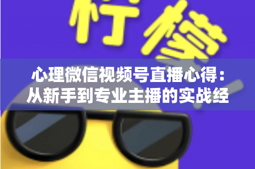 心理微信视频号直播心得：从新手到专业主播的实战经验全解析