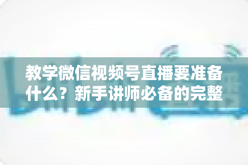 教学微信视频号直播要准备什么？新手讲师必备的完整准备清单与实操指南