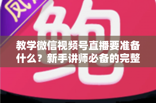 教学微信视频号直播要准备什么？新手讲师必备的完整准备清单与实操指南