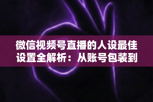 微信视频号直播的人设最佳设置全解析：从账号包装到互动细节，打造高辨识度、高信任度直播人设的实战指南