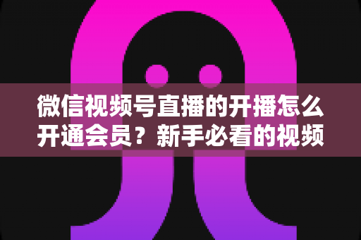 微信视频号直播的开播怎么开通会员?新手必看的视频号直播开通与会员设置全流程指南 微信视频号直播的开播怎么开通会员?新手必看的视频号直播开通与会员设置全流程指南