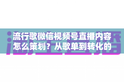 流行歌微信视频号直播内容怎么策划？从歌单到转化的全流程实战指南