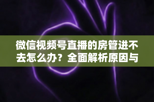 微信视频号直播的房管进不去怎么办？全面解析原因与实用解决方案指南