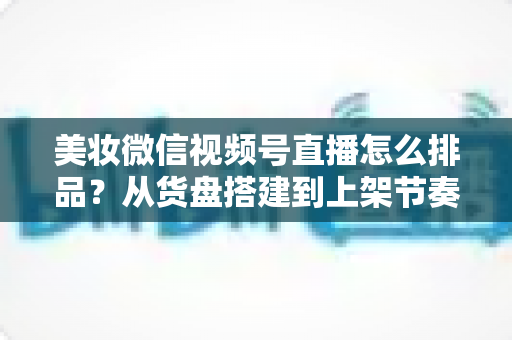 美妆微信视频号直播怎么排品?从货盘搭建到上架节奏的高转化排品实战指南 美妆微信视频号直播怎么排品?从货盘搭建到上架节奏的高转化排品实战指南