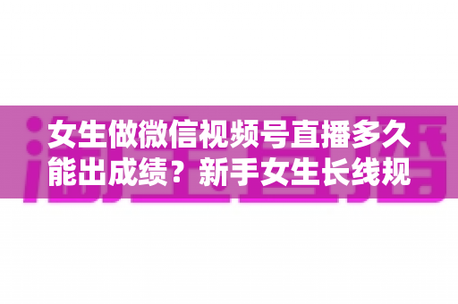 女生做微信视频号直播多久能出成绩？新手女生长线规划与快速突破全指南