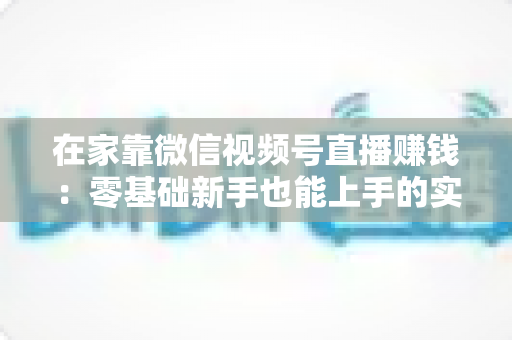 在家靠微信视频号直播赚钱：零基础新手也能上手的实战指南