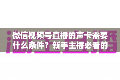 微信视频号直播的声卡需要什么条件？新手主播必看的声卡选购与设置全攻略