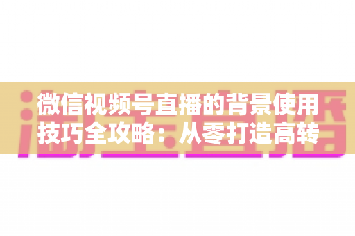 微信视频号直播的背景使用技巧全攻略：从零打造高转化专业直播间