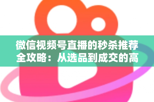 微信视频号直播的秒杀推荐全攻略：从选品到成交的高转化实战指南