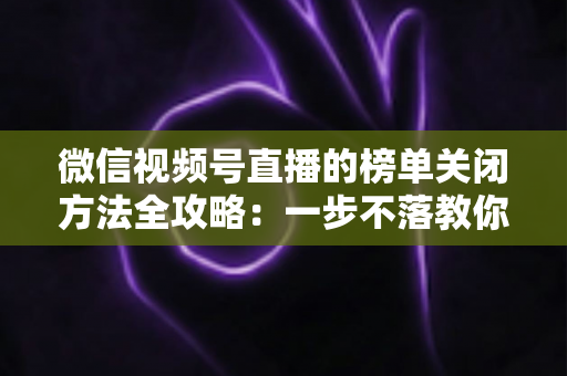 微信视频号直播的榜单关闭方法全攻略:一步不落教你隐藏榜单,打造更纯净的直播间氛围 微信视频号直播的榜单关闭方法全攻略:一步不落教你隐藏榜单,打造更纯净的直播间氛围