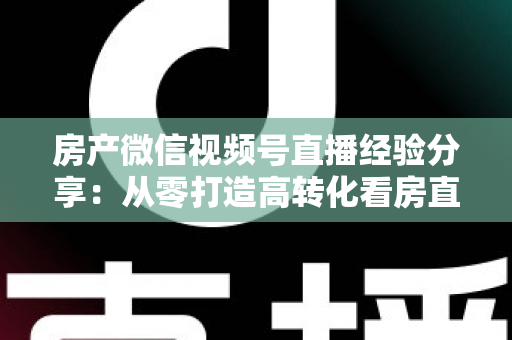 房产微信视频号直播经验分享：从零打造高转化看房直播间的实战攻略
