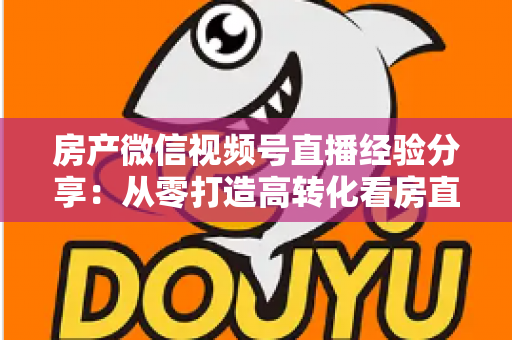 房产微信视频号直播经验分享：从零打造高转化看房直播间的实战攻略