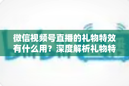 微信视频号直播的礼物特效有什么用？深度解析礼物特效的价值、玩法与变现逻辑