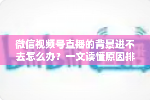 微信视频号直播的背景进不去怎么办？一文读懂原因排查与实用解决技巧