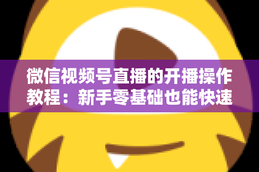 微信视频号直播的开播操作教程：新手零基础也能快速学会的开播全流程指南