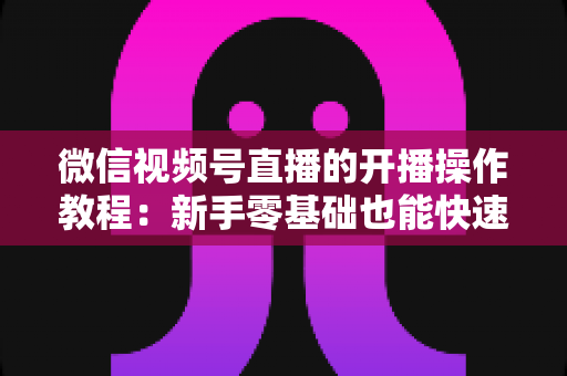 微信视频号直播的开播操作教程：新手零基础也能快速学会的开播全流程指南