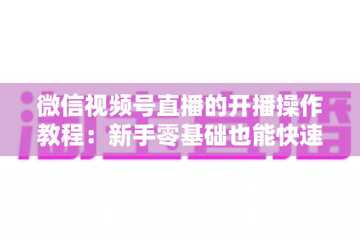 微信视频号直播的开播操作教程：新手零基础也能快速学会的开播全流程指南