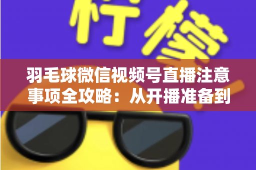 羽毛球微信视频号直播注意事项全攻略：从开播准备到合规运营的实用指南