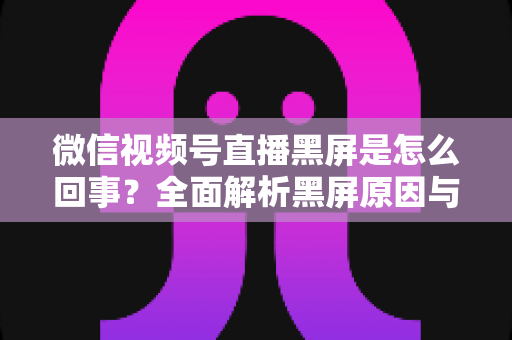 微信视频号直播黑屏是怎么回事？全面解析黑屏原因与实用解决方法指南