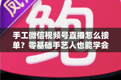 手工微信视频号直播怎么接单?零基础手艺人也能学会的直播接单实战指南 手工微信视频号直播怎么接单?零基础手艺人也能学会的直播接单实战指南