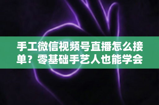 手工微信视频号直播怎么接单?零基础手艺人也能学会的直播接单实战指南 手工微信视频号直播怎么接单?零基础手艺人也能学会的直播接单实战指南
