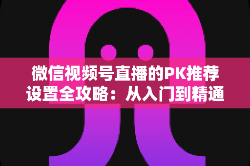 微信视频号直播的PK推荐设置全攻略:从入门到精通,打造高人气直播间的实战指南 微信视频号直播的PK推荐设置全攻略:从入门到精通,打造高人气直播间的实战指南