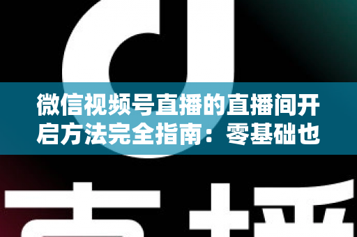 微信视频号直播的直播间开启方法完全指南：零基础也能快速开播的实战教程