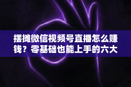 摆摊微信视频号直播怎么赚钱？零基础也能上手的六大变现路径与实战攻略