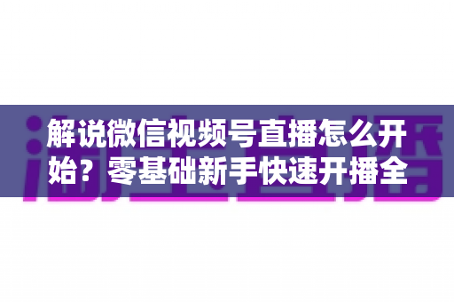 解说微信视频号直播怎么开始?零基础新手快速开播全流程指南 解说微信视频号直播怎么开始?零基础新手快速开播全流程指南