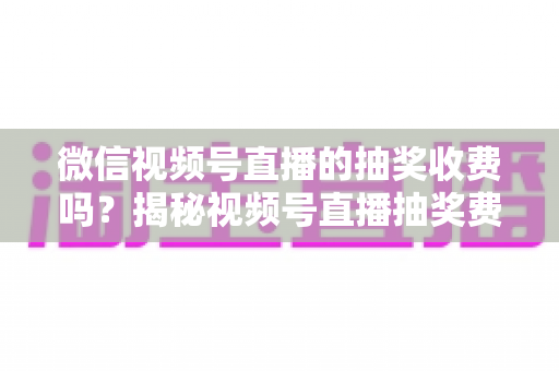 微信视频号直播的抽奖收费吗?揭秘视频号直播抽奖费用真相与零成本涨粉实操攻略 微信视频号直播的抽奖收费吗?揭秘视频号直播抽奖费用真相与零成本涨粉实操攻略