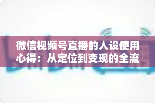 微信视频号直播的人设使用心得：从定位到变现的全流程实战指南