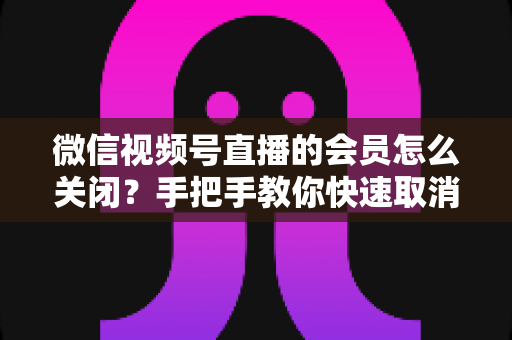微信视频号直播的会员怎么关闭?手把手教你快速取消会员订阅的完整实用指南 微信视频号直播的会员怎么关闭?手把手教你快速取消会员订阅的完整实用指南