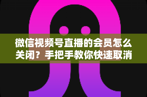 微信视频号直播的会员怎么关闭?手把手教你快速取消会员订阅的完整实用指南 微信视频号直播的会员怎么关闭?手把手教你快速取消会员订阅的完整实用指南