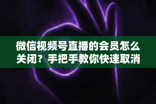 微信视频号直播的会员怎么关闭?手把手教你快速取消会员订阅的完整实用指南 微信视频号直播的会员怎么关闭?手把手教你快速取消会员订阅的完整实用指南