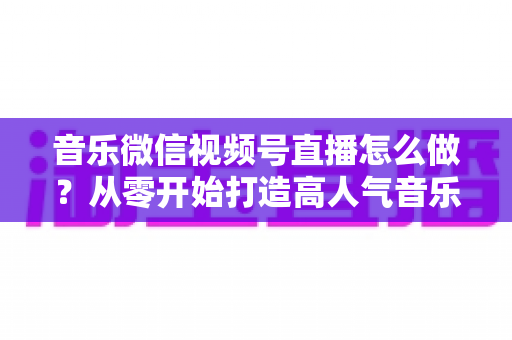 音乐微信视频号直播怎么做?从零开始打造高人气音乐直播间的完整攻略 音乐微信视频号直播怎么做?从零开始打造高人气音乐直播间的完整攻略