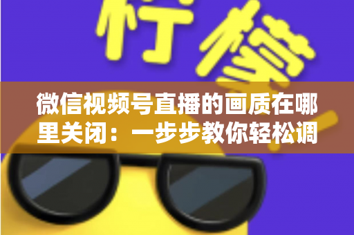 微信视频号直播的画质在哪里关闭：一步步教你轻松调整清晰度设置
