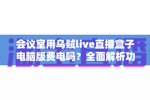 会议室用乌贼live直播盒子电脑版费电吗?全面解析功耗真相与实用省电指南 会议室用乌贼live直播盒子电脑版费电吗?全面解析功耗真相与实用省电指南