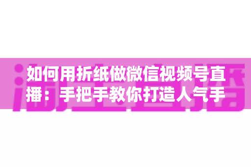 如何用折纸做微信视频号直播：手把手教你打造人气手工直播间的完整攻略