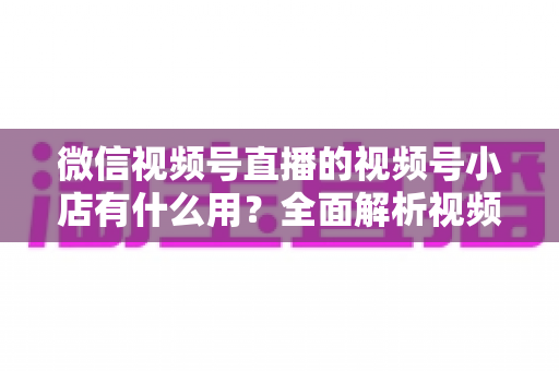 微信视频号直播的视频号小店有什么用?全面解析视频号小店的核心价值与变现玩法 微信视频号直播的视频号小店有什么用?全面解析视频号小店的核心价值与变现玩法