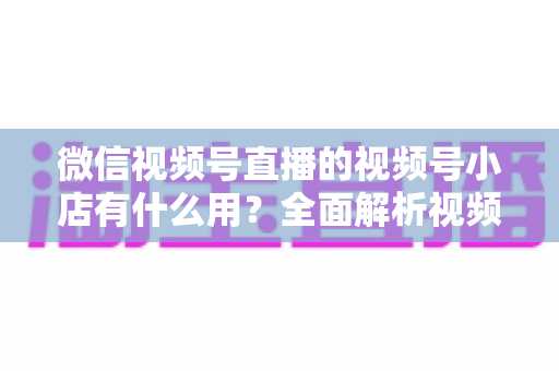 微信视频号直播的视频号小店有什么用?全面解析视频号小店的核心价值与变现玩法 微信视频号直播的视频号小店有什么用?全面解析视频号小店的核心价值与变现玩法