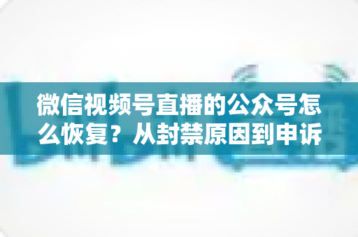 微信视频号直播的公众号怎么恢复?从封禁原因到申诉成功的全流程实操指南 微信视频号直播的公众号怎么恢复?从封禁原因到申诉成功的全流程实操指南