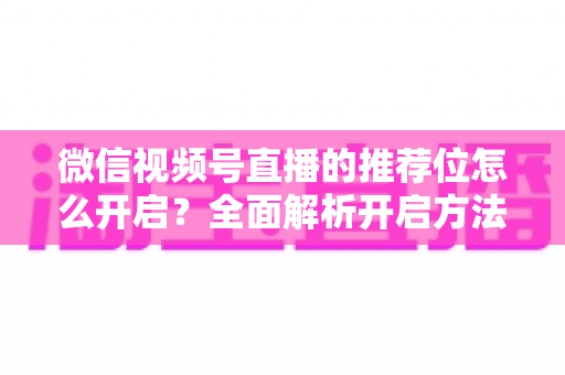 微信视频号直播的推荐位怎么开启?全面解析开启方法与流量增长实战技巧 微信视频号直播的推荐位怎么开启?全面解析开启方法与流量增长实战技巧