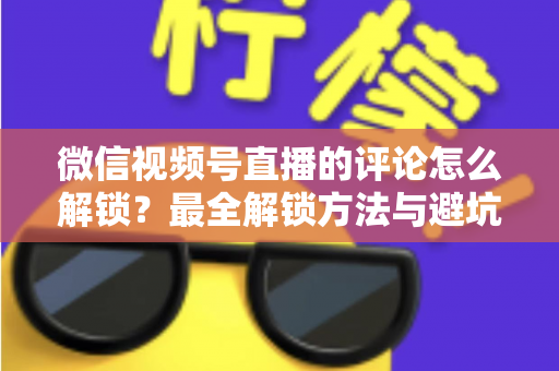 微信视频号直播的评论怎么解锁？最全解锁方法与避坑指南